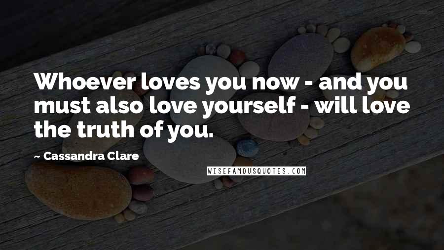 Cassandra Clare Quotes: Whoever loves you now - and you must also love yourself - will love the truth of you.