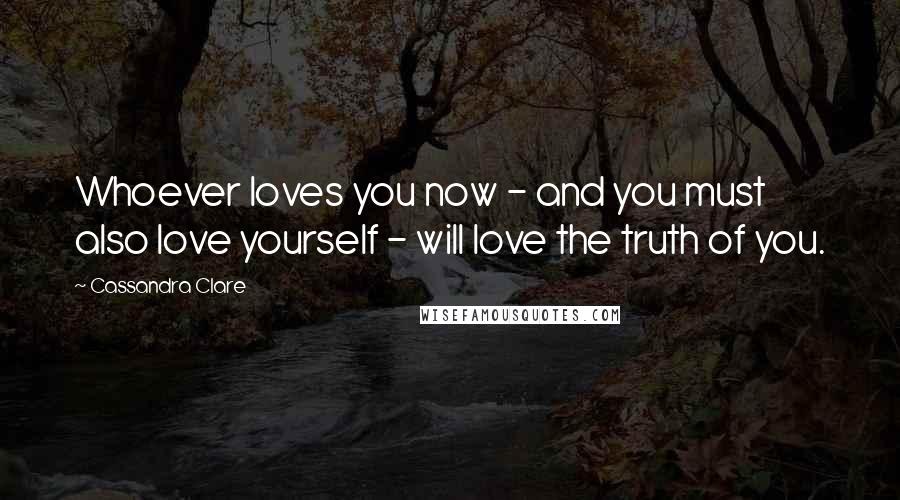 Cassandra Clare Quotes: Whoever loves you now - and you must also love yourself - will love the truth of you.