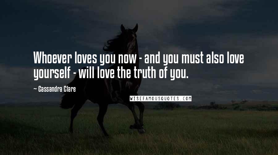 Cassandra Clare Quotes: Whoever loves you now - and you must also love yourself - will love the truth of you.
