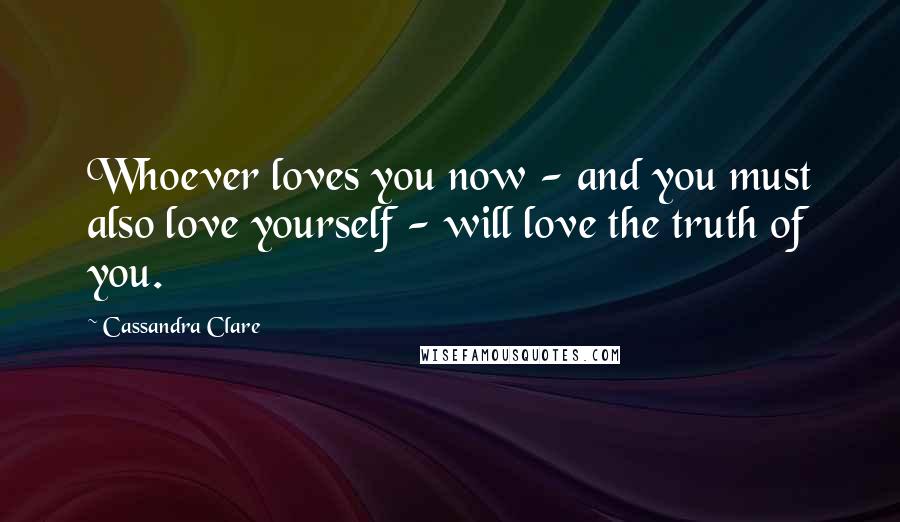 Cassandra Clare Quotes: Whoever loves you now - and you must also love yourself - will love the truth of you.
