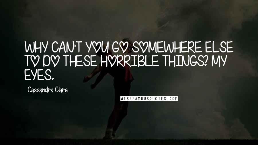 Cassandra Clare Quotes: WHY CAN'T YOU GO SOMEWHERE ELSE TO DO THESE HORRIBLE THINGS? MY EYES.