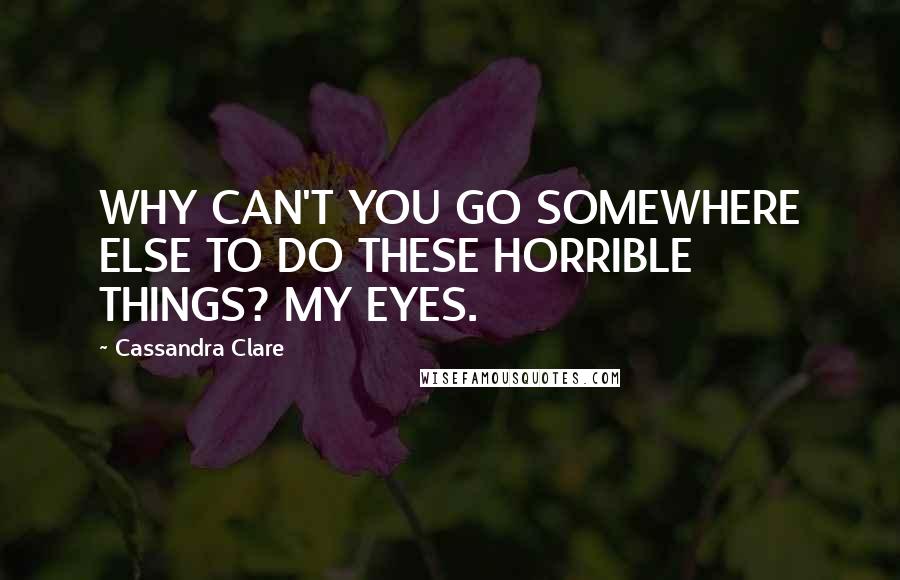 Cassandra Clare Quotes: WHY CAN'T YOU GO SOMEWHERE ELSE TO DO THESE HORRIBLE THINGS? MY EYES.