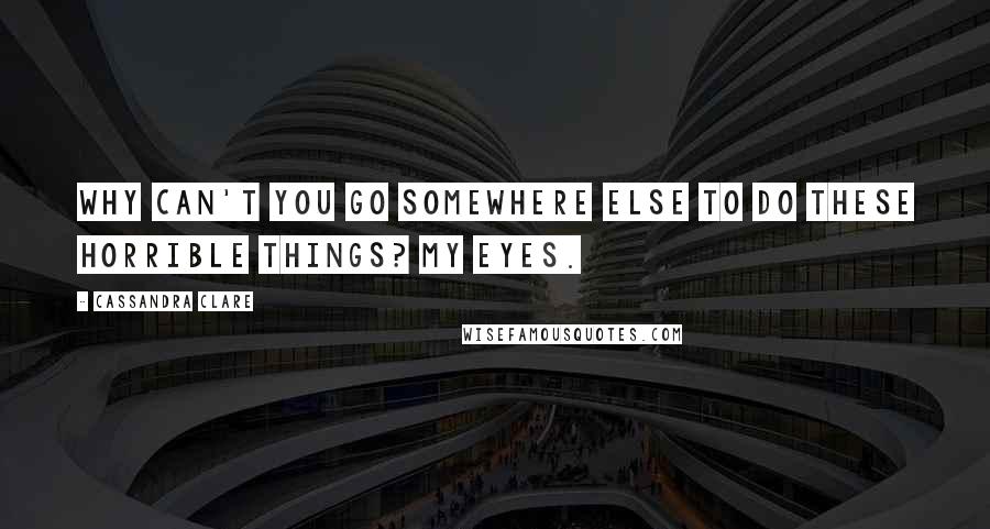 Cassandra Clare Quotes: WHY CAN'T YOU GO SOMEWHERE ELSE TO DO THESE HORRIBLE THINGS? MY EYES.