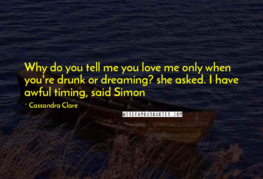 Cassandra Clare Quotes: Why do you tell me you love me only when you're drunk or dreaming? she asked. I have awful timing, said Simon