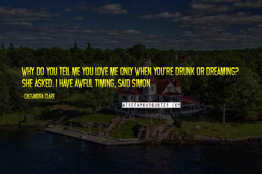 Cassandra Clare Quotes: Why do you tell me you love me only when you're drunk or dreaming? she asked. I have awful timing, said Simon