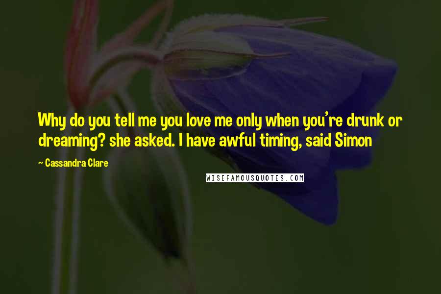 Cassandra Clare Quotes: Why do you tell me you love me only when you're drunk or dreaming? she asked. I have awful timing, said Simon