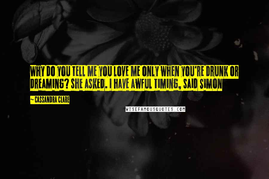 Cassandra Clare Quotes: Why do you tell me you love me only when you're drunk or dreaming? she asked. I have awful timing, said Simon
