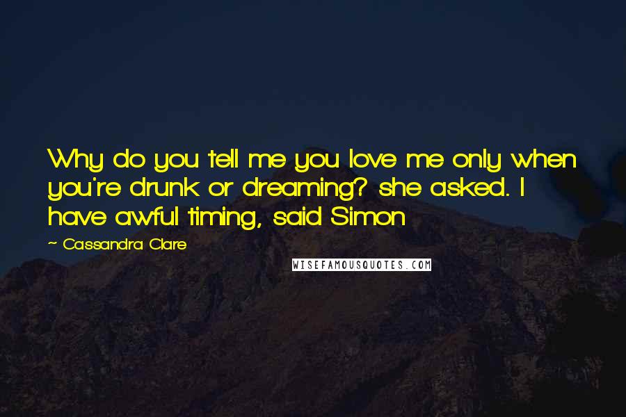 Cassandra Clare Quotes: Why do you tell me you love me only when you're drunk or dreaming? she asked. I have awful timing, said Simon