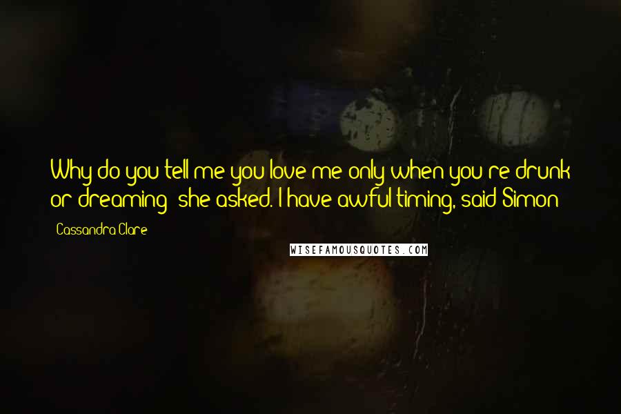 Cassandra Clare Quotes: Why do you tell me you love me only when you're drunk or dreaming? she asked. I have awful timing, said Simon