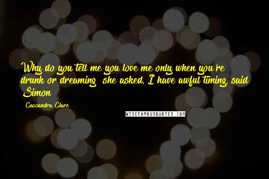 Cassandra Clare Quotes: Why do you tell me you love me only when you're drunk or dreaming? she asked. I have awful timing, said Simon