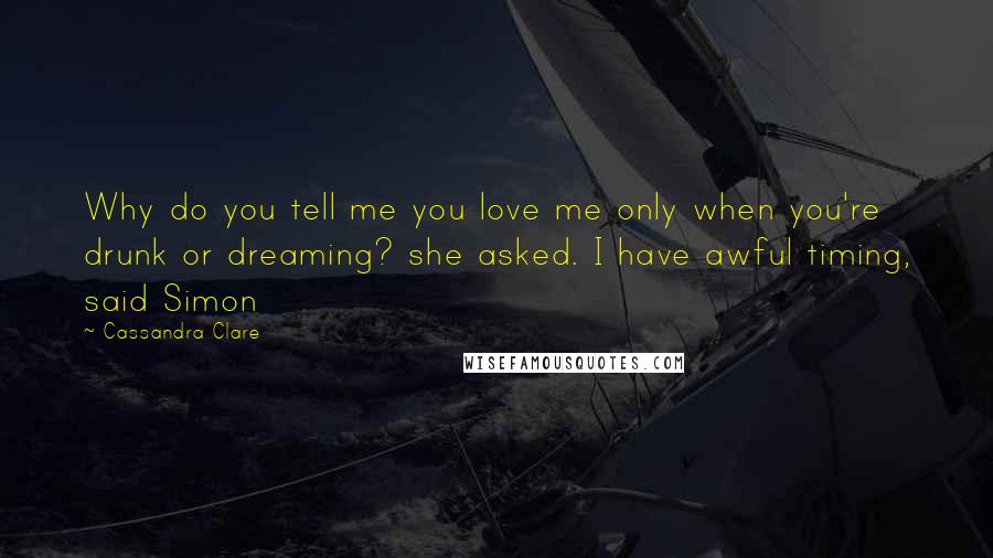 Cassandra Clare Quotes: Why do you tell me you love me only when you're drunk or dreaming? she asked. I have awful timing, said Simon