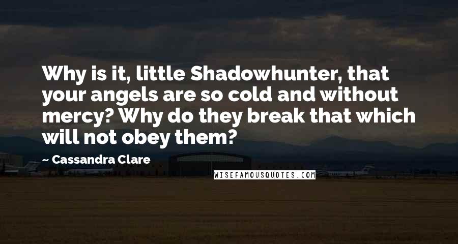 Cassandra Clare Quotes: Why is it, little Shadowhunter, that your angels are so cold and without mercy? Why do they break that which will not obey them?