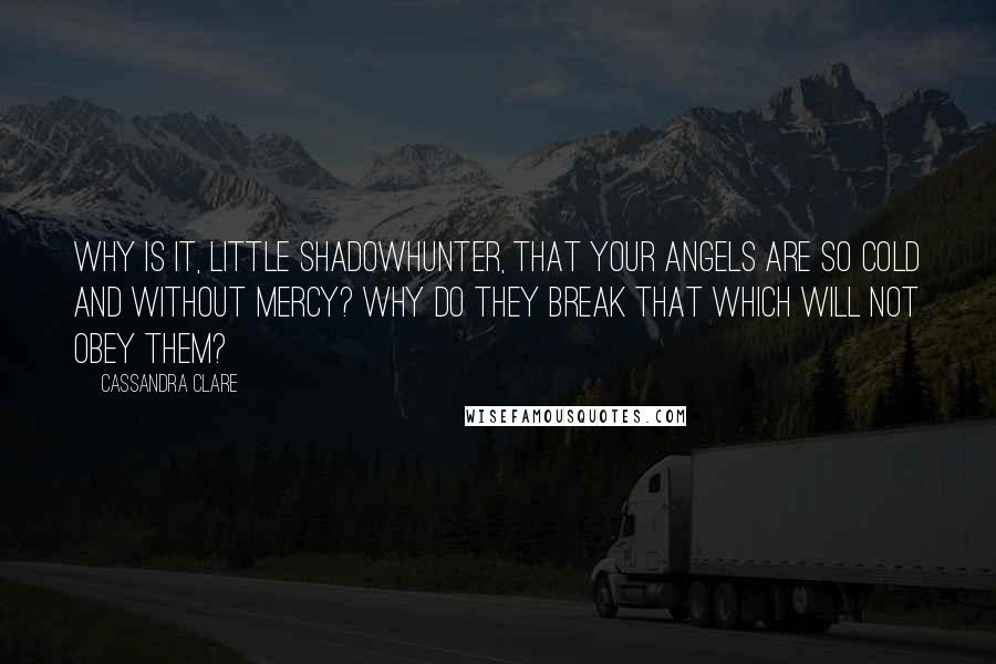 Cassandra Clare Quotes: Why is it, little Shadowhunter, that your angels are so cold and without mercy? Why do they break that which will not obey them?