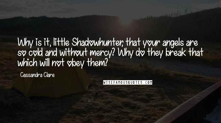 Cassandra Clare Quotes: Why is it, little Shadowhunter, that your angels are so cold and without mercy? Why do they break that which will not obey them?