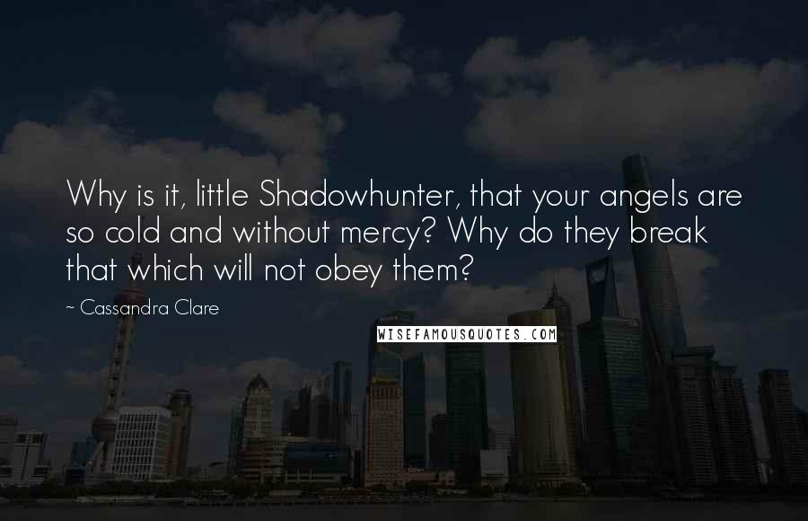 Cassandra Clare Quotes: Why is it, little Shadowhunter, that your angels are so cold and without mercy? Why do they break that which will not obey them?