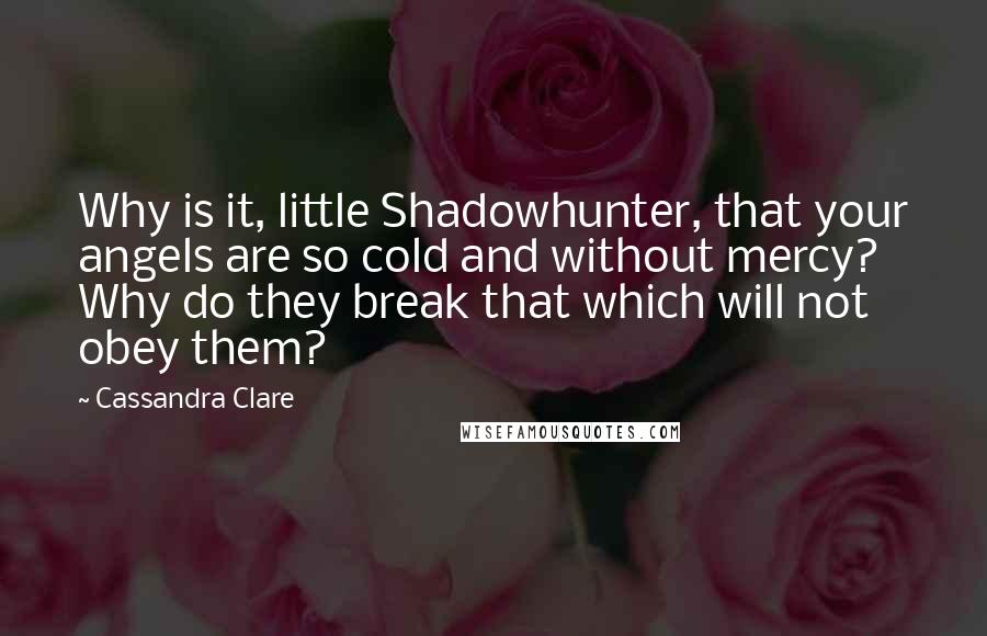 Cassandra Clare Quotes: Why is it, little Shadowhunter, that your angels are so cold and without mercy? Why do they break that which will not obey them?