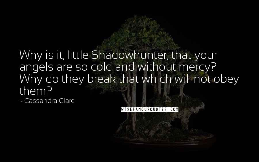 Cassandra Clare Quotes: Why is it, little Shadowhunter, that your angels are so cold and without mercy? Why do they break that which will not obey them?