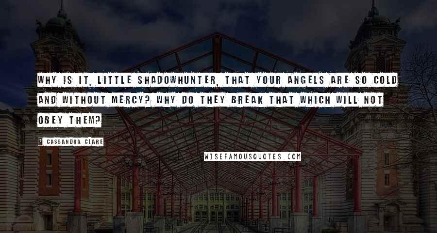 Cassandra Clare Quotes: Why is it, little Shadowhunter, that your angels are so cold and without mercy? Why do they break that which will not obey them?