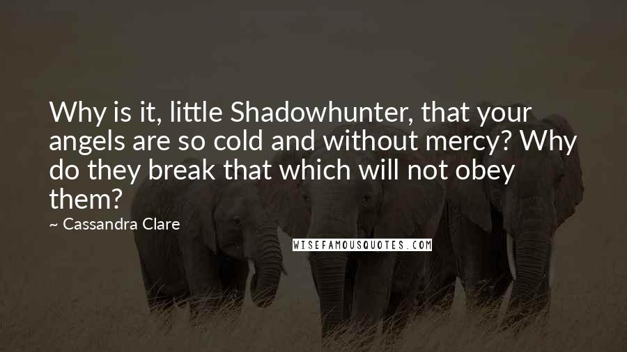 Cassandra Clare Quotes: Why is it, little Shadowhunter, that your angels are so cold and without mercy? Why do they break that which will not obey them?