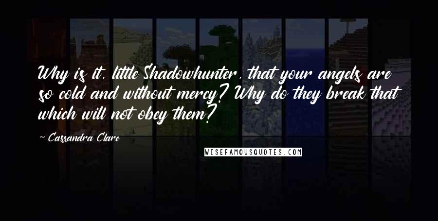 Cassandra Clare Quotes: Why is it, little Shadowhunter, that your angels are so cold and without mercy? Why do they break that which will not obey them?