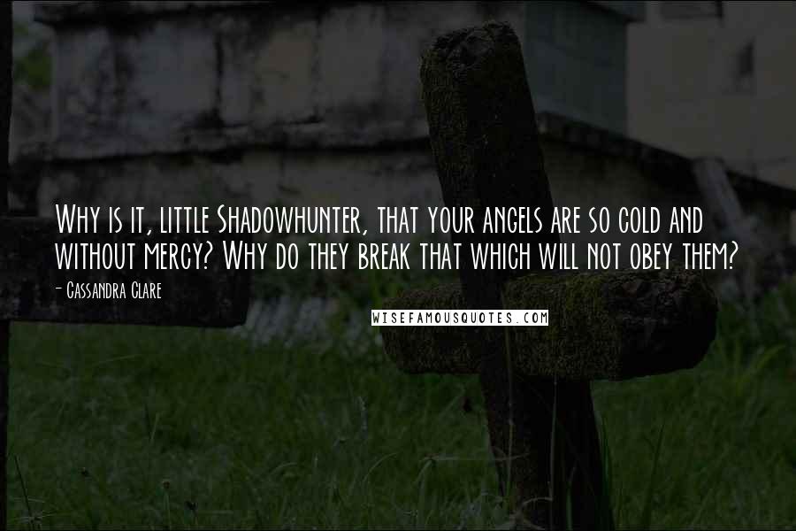 Cassandra Clare Quotes: Why is it, little Shadowhunter, that your angels are so cold and without mercy? Why do they break that which will not obey them?