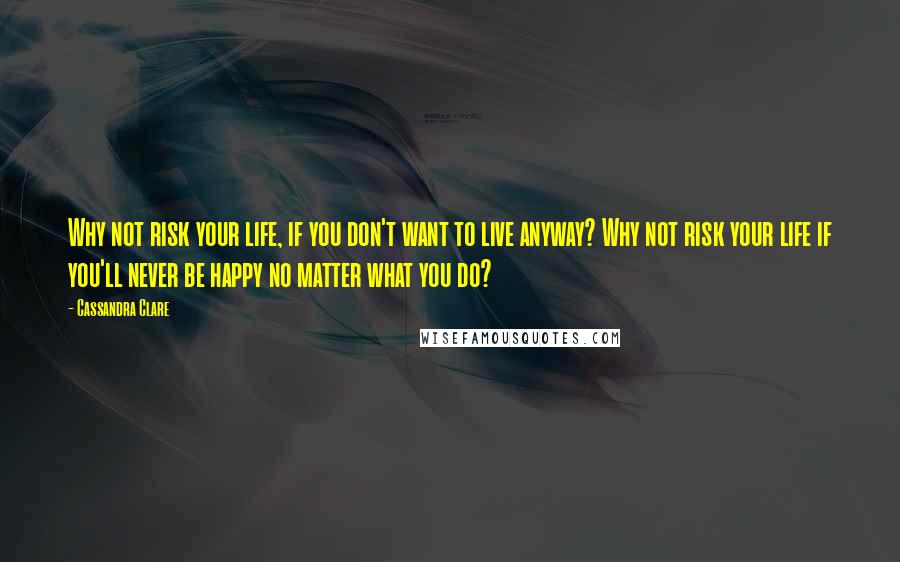 Cassandra Clare Quotes: Why not risk your life, if you don't want to live anyway? Why not risk your life if you'll never be happy no matter what you do?