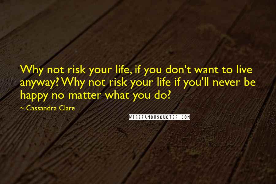 Cassandra Clare Quotes: Why not risk your life, if you don't want to live anyway? Why not risk your life if you'll never be happy no matter what you do?