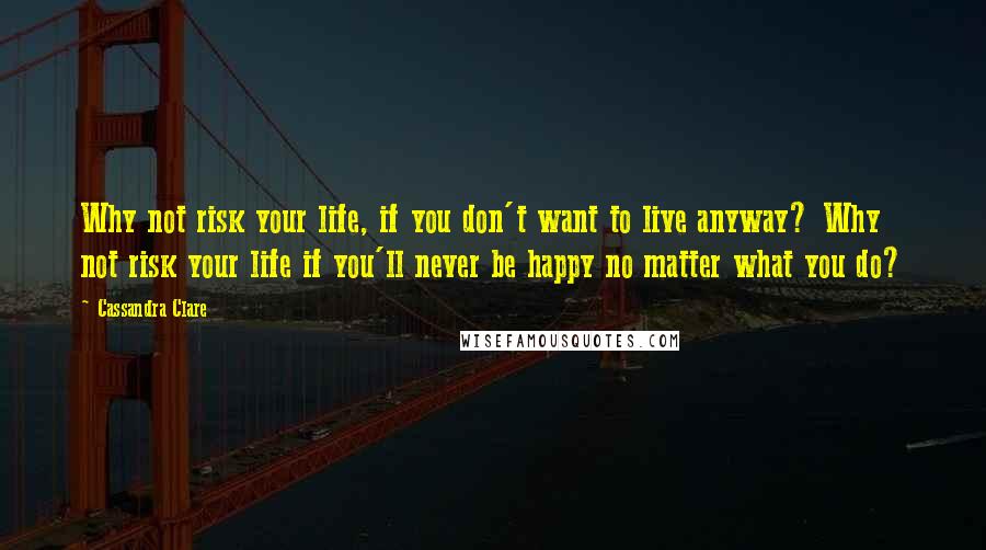 Cassandra Clare Quotes: Why not risk your life, if you don't want to live anyway? Why not risk your life if you'll never be happy no matter what you do?