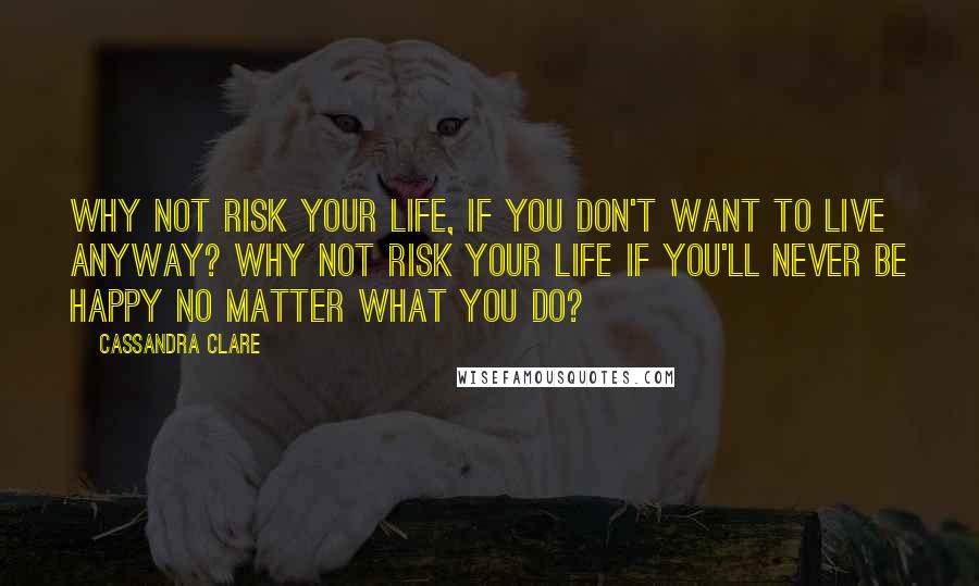 Cassandra Clare Quotes: Why not risk your life, if you don't want to live anyway? Why not risk your life if you'll never be happy no matter what you do?