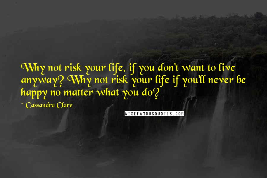 Cassandra Clare Quotes: Why not risk your life, if you don't want to live anyway? Why not risk your life if you'll never be happy no matter what you do?