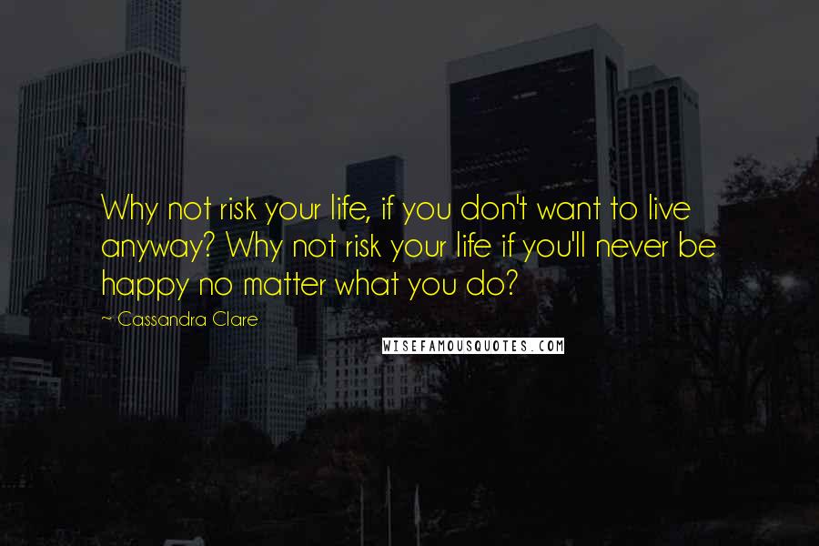 Cassandra Clare Quotes: Why not risk your life, if you don't want to live anyway? Why not risk your life if you'll never be happy no matter what you do?