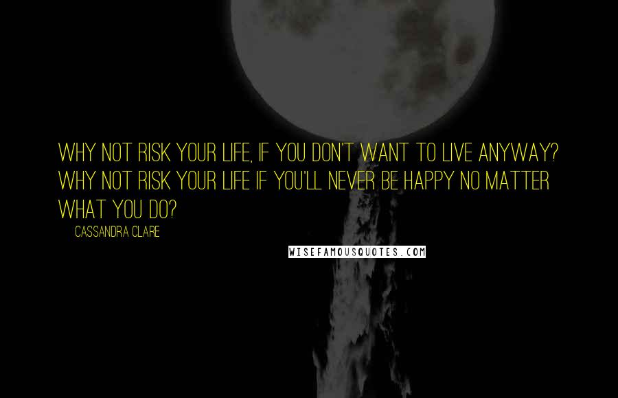 Cassandra Clare Quotes: Why not risk your life, if you don't want to live anyway? Why not risk your life if you'll never be happy no matter what you do?