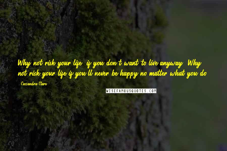 Cassandra Clare Quotes: Why not risk your life, if you don't want to live anyway? Why not risk your life if you'll never be happy no matter what you do?