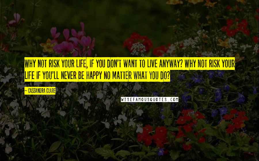 Cassandra Clare Quotes: Why not risk your life, if you don't want to live anyway? Why not risk your life if you'll never be happy no matter what you do?