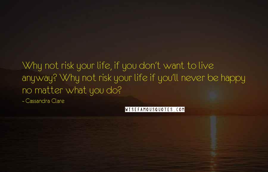 Cassandra Clare Quotes: Why not risk your life, if you don't want to live anyway? Why not risk your life if you'll never be happy no matter what you do?