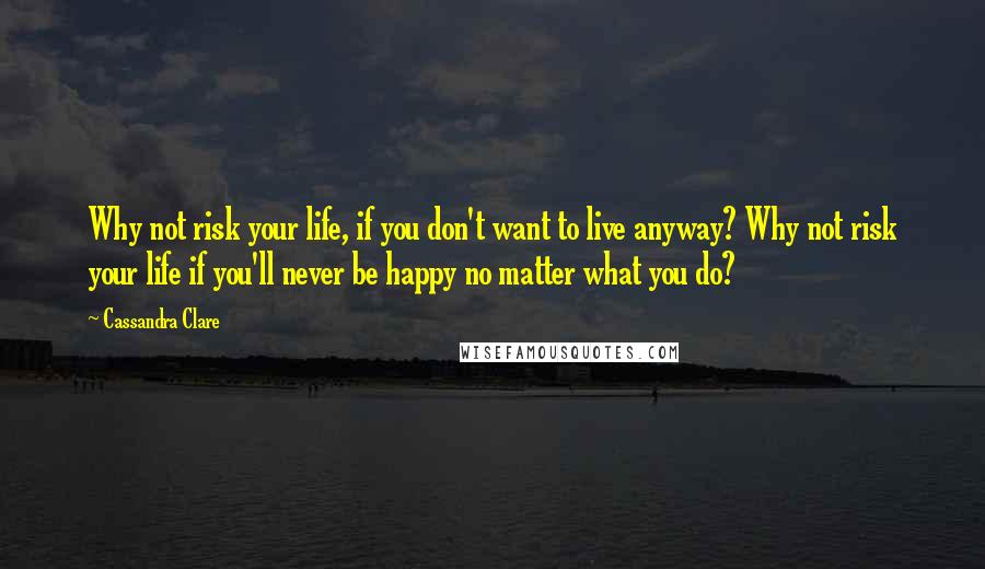 Cassandra Clare Quotes: Why not risk your life, if you don't want to live anyway? Why not risk your life if you'll never be happy no matter what you do?