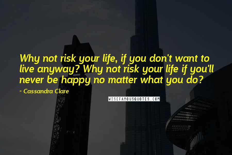 Cassandra Clare Quotes: Why not risk your life, if you don't want to live anyway? Why not risk your life if you'll never be happy no matter what you do?