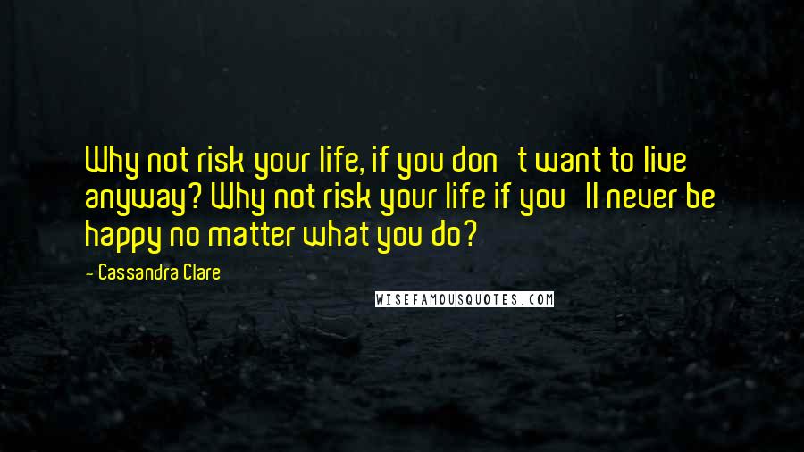 Cassandra Clare Quotes: Why not risk your life, if you don't want to live anyway? Why not risk your life if you'll never be happy no matter what you do?