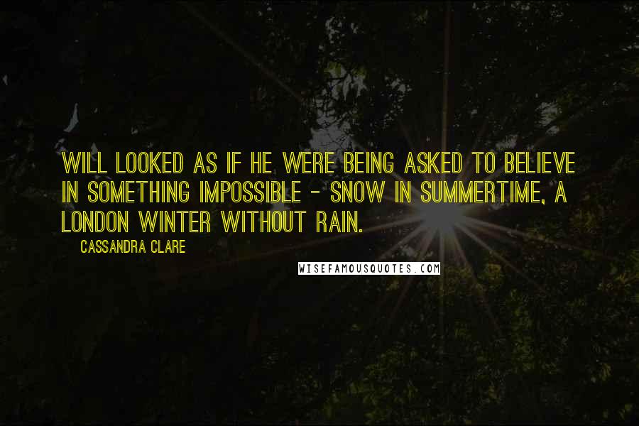 Cassandra Clare Quotes: Will looked as if he were being asked to believe in something impossible - snow in summertime, a London winter without rain.