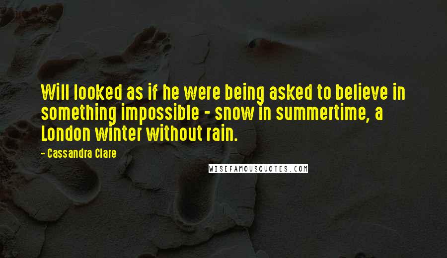 Cassandra Clare Quotes: Will looked as if he were being asked to believe in something impossible - snow in summertime, a London winter without rain.