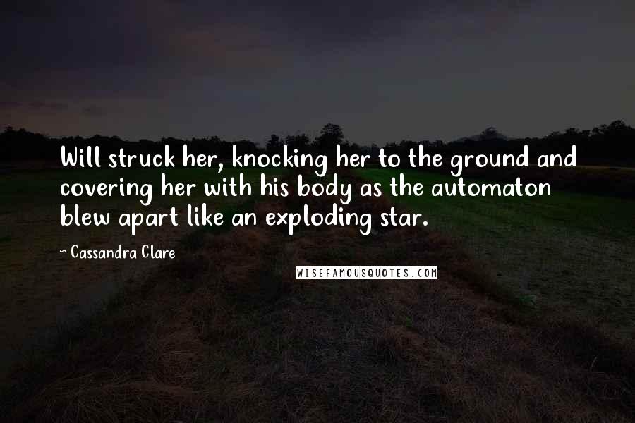 Cassandra Clare Quotes: Will struck her, knocking her to the ground and covering her with his body as the automaton blew apart like an exploding star.