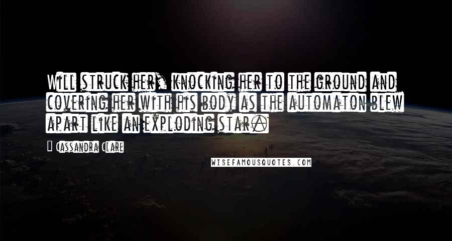 Cassandra Clare Quotes: Will struck her, knocking her to the ground and covering her with his body as the automaton blew apart like an exploding star.