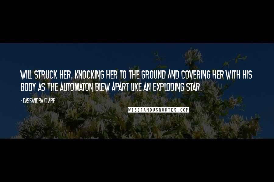 Cassandra Clare Quotes: Will struck her, knocking her to the ground and covering her with his body as the automaton blew apart like an exploding star.