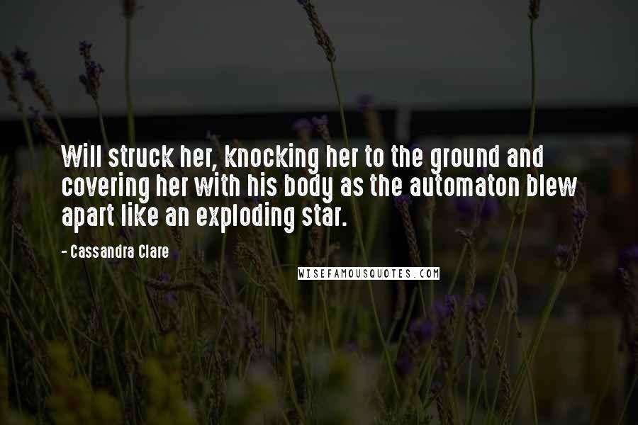 Cassandra Clare Quotes: Will struck her, knocking her to the ground and covering her with his body as the automaton blew apart like an exploding star.