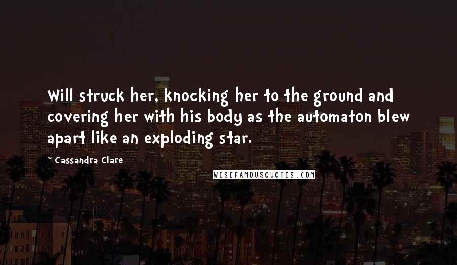 Cassandra Clare Quotes: Will struck her, knocking her to the ground and covering her with his body as the automaton blew apart like an exploding star.