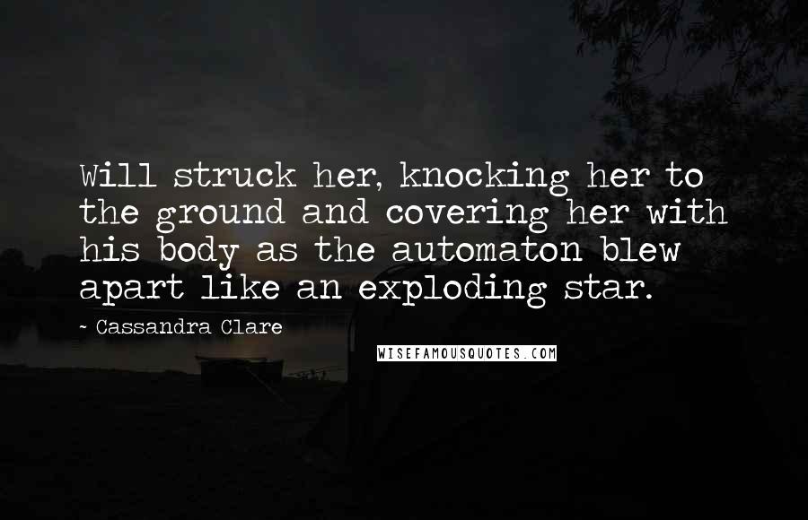 Cassandra Clare Quotes: Will struck her, knocking her to the ground and covering her with his body as the automaton blew apart like an exploding star.