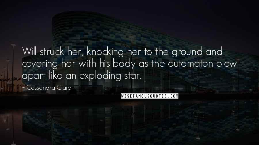 Cassandra Clare Quotes: Will struck her, knocking her to the ground and covering her with his body as the automaton blew apart like an exploding star.