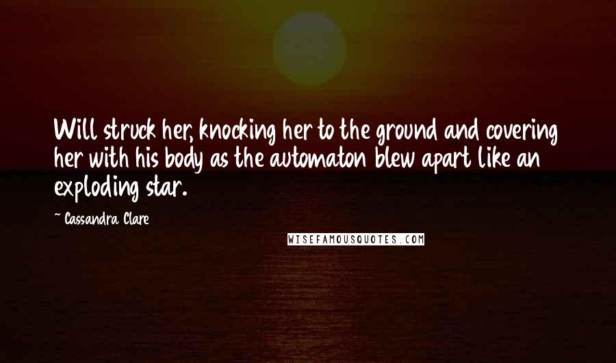Cassandra Clare Quotes: Will struck her, knocking her to the ground and covering her with his body as the automaton blew apart like an exploding star.