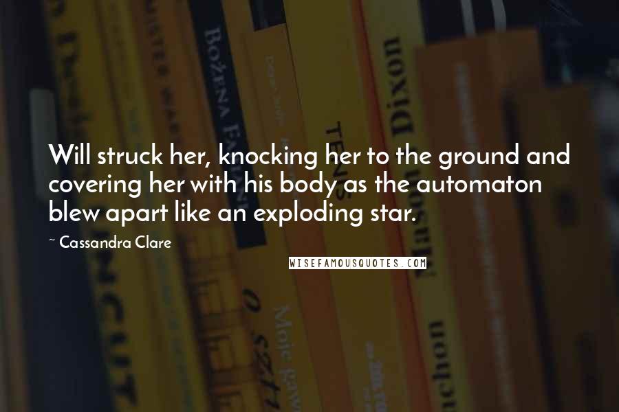 Cassandra Clare Quotes: Will struck her, knocking her to the ground and covering her with his body as the automaton blew apart like an exploding star.