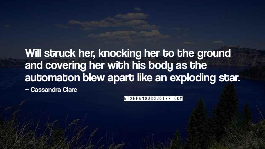 Cassandra Clare Quotes: Will struck her, knocking her to the ground and covering her with his body as the automaton blew apart like an exploding star.